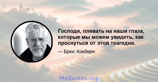 Господи, плевать на наши глаза, которые мы можем увидеть, как проснуться от этой трагедии.