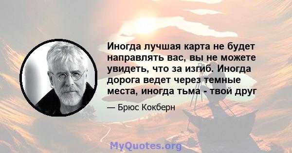 Иногда лучшая карта не будет направлять вас, вы не можете увидеть, что за изгиб. Иногда дорога ведет через темные места, иногда тьма - твой друг