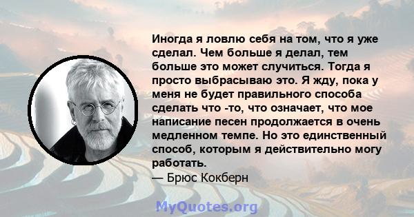 Иногда я ловлю себя на том, что я уже сделал. Чем больше я делал, тем больше это может случиться. Тогда я просто выбрасываю это. Я жду, пока у меня не будет правильного способа сделать что -то, что означает, что мое