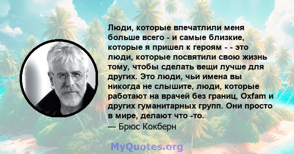 Люди, которые впечатлили меня больше всего - и самые близкие, которые я пришел к героям - - это люди, которые посвятили свою жизнь тому, чтобы сделать вещи лучше для других. Это люди, чьи имена вы никогда не слышите,