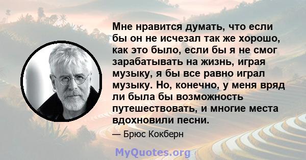 Мне нравится думать, что если бы он не исчезал так же хорошо, как это было, если бы я не смог зарабатывать на жизнь, играя музыку, я бы все равно играл музыку. Но, конечно, у меня вряд ли была бы возможность