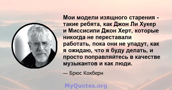 Мои модели изящного старения - такие ребята, как Джон Ли Хукер и Миссисипи Джон Херт, которые никогда не переставали работать, пока они не упадут, как я ожидаю, что я буду делать, и просто поправляйтесь в качестве