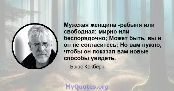 Мужская женщина -рабыня или свободная; мирно или беспорядочно; Может быть, вы и он не согласитесь; Но вам нужно, чтобы он показал вам новые способы увидеть.