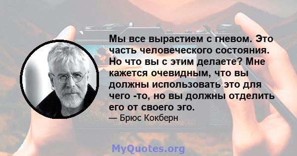 Мы все вырастием с гневом. Это часть человеческого состояния. Но что вы с этим делаете? Мне кажется очевидным, что вы должны использовать это для чего -то, но вы должны отделить его от своего эго.