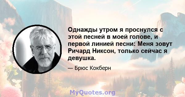 Однажды утром я проснулся с этой песней в моей голове, и первой линией песни: Меня зовут Ричард Никсон, только сейчас я девушка.