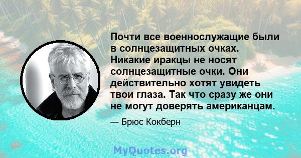 Почти все военнослужащие были в солнцезащитных очках. Никакие иракцы не носят солнцезащитные очки. Они действительно хотят увидеть твои глаза. Так что сразу же они не могут доверять американцам.