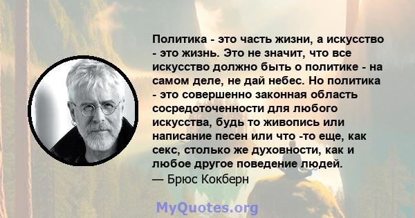 Политика - это часть жизни, а искусство - это жизнь. Это не значит, что все искусство должно быть о политике - на самом деле, не дай небес. Но политика - это совершенно законная область сосредоточенности для любого