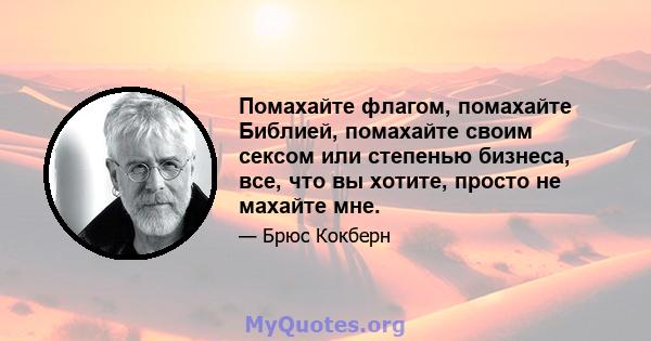 Помахайте флагом, помахайте Библией, помахайте своим сексом или степенью бизнеса, все, что вы хотите, просто не махайте мне.