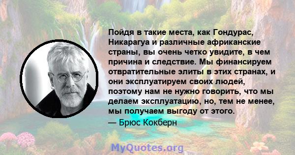 Пойдя в такие места, как Гондурас, Никарагуа и различные африканские страны, вы очень четко увидите, в чем причина и следствие. Мы финансируем отвратительные элиты в этих странах, и они эксплуатируем своих людей,