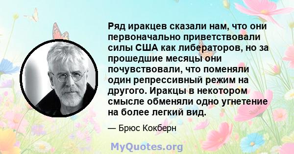 Ряд иракцев сказали нам, что они первоначально приветствовали силы США как либераторов, но за прошедшие месяцы они почувствовали, что поменяли один репрессивный режим на другого. Иракцы в некотором смысле обменяли одно