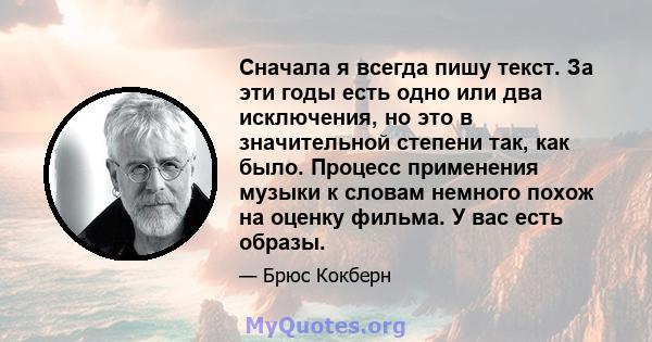 Сначала я всегда пишу текст. За эти годы есть одно или два исключения, но это в значительной степени так, как было. Процесс применения музыки к словам немного похож на оценку фильма. У вас есть образы.