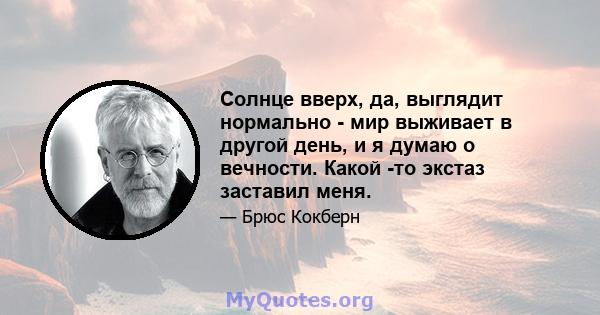 Солнце вверх, да, выглядит нормально - мир выживает в другой день, и я думаю о вечности. Какой -то экстаз заставил меня.