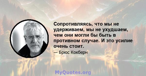 Сопротивляясь, что мы не удерживаем, мы не ухудшаем, чем они могли бы быть в противном случае. И это усилие очень стоит.