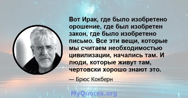 Вот Ирак, где было изобретено орошение, где был изобретен закон, где было изобретено письмо. Все эти вещи, которые мы считаем необходимостью цивилизации, начались там. И люди, которые живут там, чертовски хорошо знают