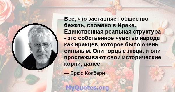 Все, что заставляет общество бежать, сломано в Ираке. Единственная реальная структура - это собственное чувство народа как иракцев, которое было очень сильным. Они гордые люди, и они прослеживают свои исторические