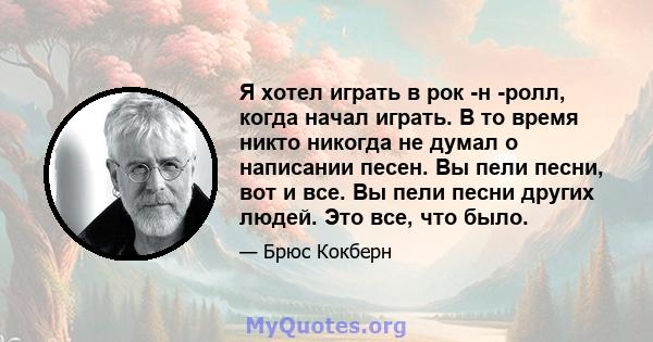 Я хотел играть в рок -н -ролл, когда начал играть. В то время никто никогда не думал о написании песен. Вы пели песни, вот и все. Вы пели песни других людей. Это все, что было.