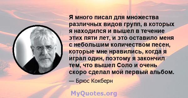 Я много писал для множества различных видов групп, в которых я находился и вышел в течение этих пяти лет, и это оставило меня с небольшим количеством песен, которые мне нравились, когда я играл один, поэтому я закончил