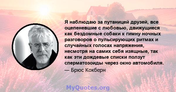 Я наблюдаю за путаницей друзей, все оцепеневшие с любовью, движущиеся как бездомные собаки к гимну ночных разговоров о пульсирующих ритмах и случайных голосах напряжения, несмотря на самих себя изящные, так как эти