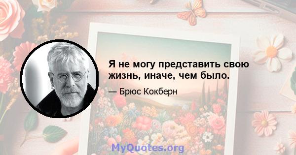 Я не могу представить свою жизнь, иначе, чем было.