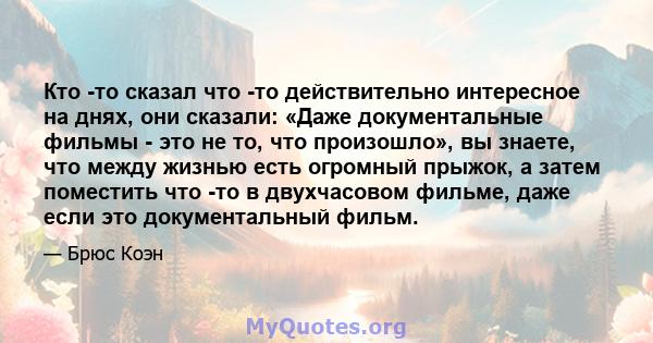 Кто -то сказал что -то действительно интересное на днях, они сказали: «Даже документальные фильмы - это не то, что произошло», вы знаете, что между жизнью есть огромный прыжок, а затем поместить что -то в двухчасовом