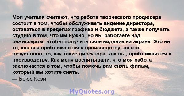 Мои учителя считают, что работа творческого продюсера состоит в том, чтобы обслуживать видение директора, оставаться в пределах графика и бюджета, а также получить студию в том, что им нужно, но вы работаете над