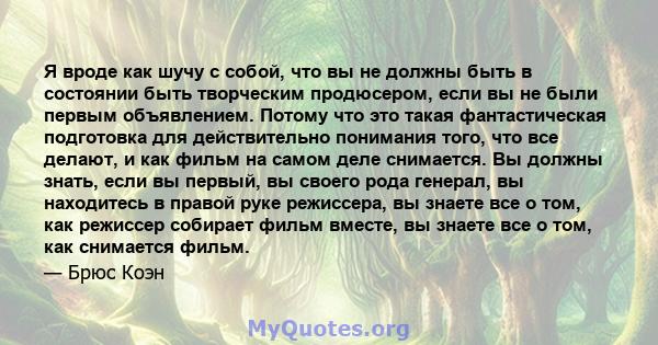 Я вроде как шучу с собой, что вы не должны быть в состоянии быть творческим продюсером, если вы не были первым объявлением. Потому что это такая фантастическая подготовка для действительно понимания того, что все