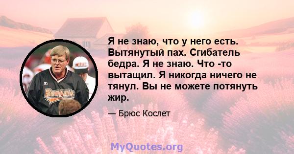 Я не знаю, что у него есть. Вытянутый пах. Сгибатель бедра. Я не знаю. Что -то вытащил. Я никогда ничего не тянул. Вы не можете потянуть жир.