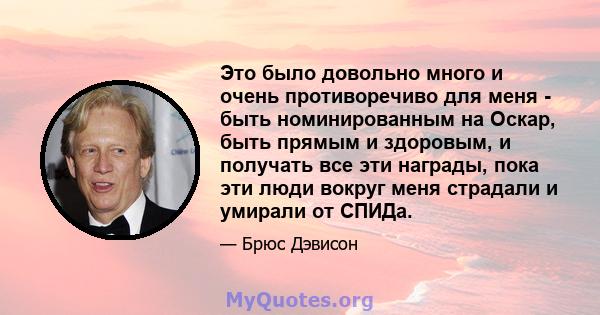 Это было довольно много и очень противоречиво для меня - быть номинированным на Оскар, быть прямым и здоровым, и получать все эти награды, пока эти люди вокруг меня страдали и умирали от СПИДа.