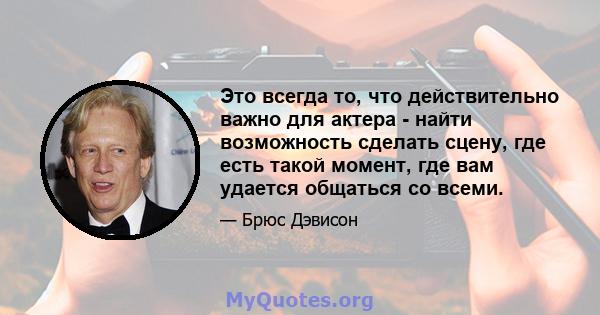 Это всегда то, что действительно важно для актера - найти возможность сделать сцену, где есть такой момент, где вам удается общаться со всеми.