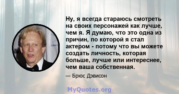 Ну, я всегда стараюсь смотреть на своих персонажей как лучше, чем я. Я думаю, что это одна из причин, по которой я стал актером - потому что вы можете создать личность, которая больше, лучше или интереснее, чем ваша