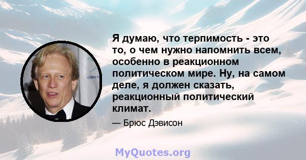 Я думаю, что терпимость - это то, о чем нужно напомнить всем, особенно в реакционном политическом мире. Ну, на самом деле, я должен сказать, реакционный политический климат.