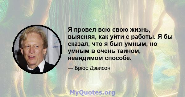 Я провел всю свою жизнь, выясняя, как уйти с работы. Я бы сказал, что я был умным, но умным в очень тайном, невидимом способе.