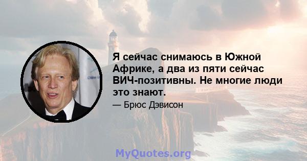 Я сейчас снимаюсь в Южной Африке, а два из пяти сейчас ВИЧ-позитивны. Не многие люди это знают.