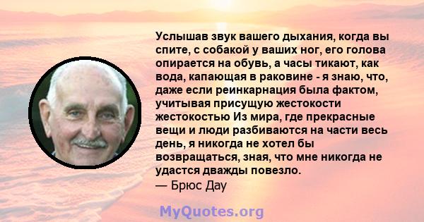 Услышав звук вашего дыхания, когда вы спите, с собакой у ваших ног, его голова опирается на обувь, а часы тикают, как вода, капающая в раковине - я знаю, что, даже если реинкарнация была фактом, учитывая присущую