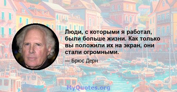 Люди, с которыми я работал, были больше жизни. Как только вы положили их на экран, они стали огромными.