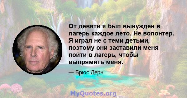 От девяти я был вынужден в лагерь каждое лето. Не волонтер. Я играл не с теми детьми, поэтому они заставили меня пойти в лагерь, чтобы выпрямить меня.