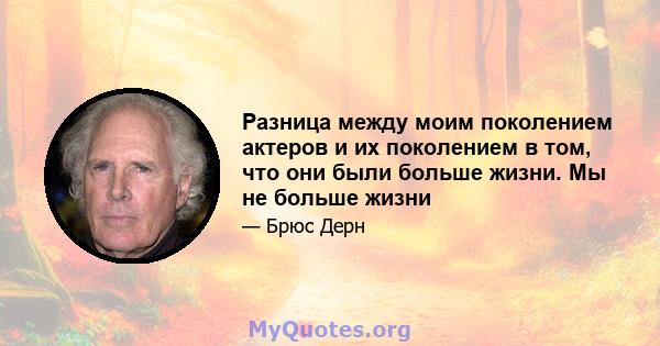 Разница между моим поколением актеров и их поколением в том, что они были больше жизни. Мы не больше жизни