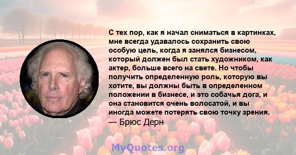 С тех пор, как я начал сниматься в картинках, мне всегда удавалось сохранить свою особую цель, когда я занялся бизнесом, который должен был стать художником, как актер, больше всего на свете. Но чтобы получить