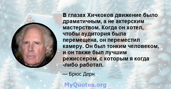 В глазах Хичкоков движение было драматичным, а не актерским мастерством. Когда он хотел, чтобы аудитория была перемещена, он переместил камеру. Он был тонким человеком, и он также был лучшим режиссером, с которым я