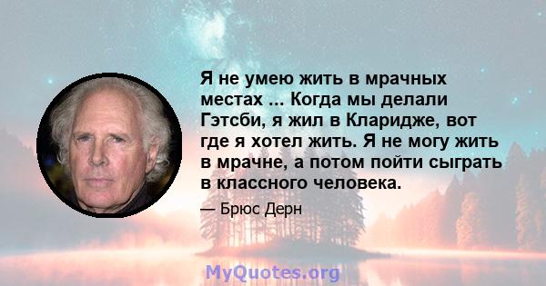 Я не умею жить в мрачных местах ... Когда мы делали Гэтсби, я жил в Кларидже, вот где я хотел жить. Я не могу жить в мрачне, а потом пойти сыграть в классного человека.