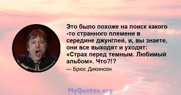 Это было похоже на поиск какого -то странного племени в середине джунглей, и, вы знаете, они все выходят и уходят: «Страх перед темным. Любимый альбом». Что?!?