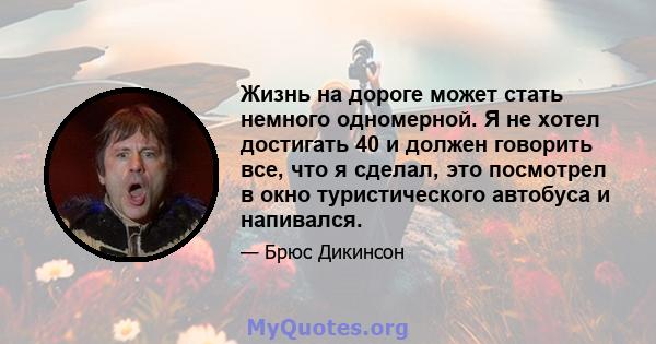 Жизнь на дороге может стать немного одномерной. Я не хотел достигать 40 и должен говорить все, что я сделал, это посмотрел в окно туристического автобуса и напивался.