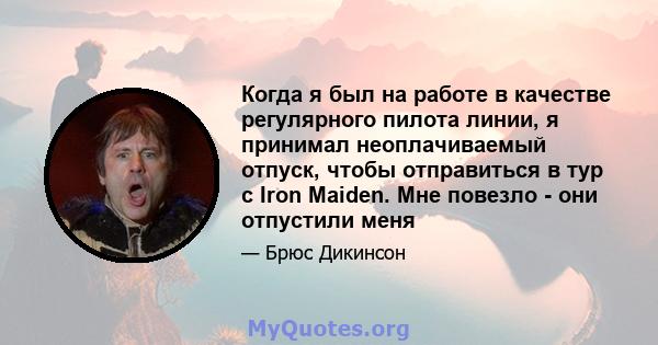 Когда я был на работе в качестве регулярного пилота линии, я принимал неоплачиваемый отпуск, чтобы отправиться в тур с Iron Maiden. Мне повезло - они отпустили меня