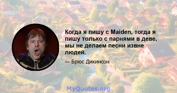 Когда я пишу с Maiden, тогда я пишу только с парнями в деве, мы не делаем песни извне людей.