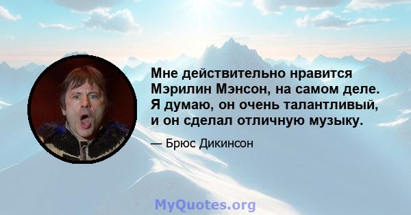 Мне действительно нравится Мэрилин Мэнсон, на самом деле. Я думаю, он очень талантливый, и он сделал отличную музыку.