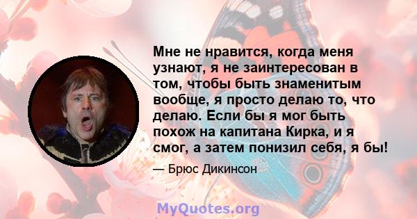 Мне не нравится, когда меня узнают, я не заинтересован в том, чтобы быть знаменитым вообще, я просто делаю то, что делаю. Если бы я мог быть похож на капитана Кирка, и я смог, а затем понизил себя, я бы!