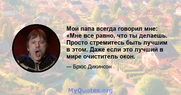 Мой папа всегда говорил мне: «Мне все равно, что ты делаешь. Просто стремитесь быть лучшим в этом. Даже если это лучший в мире очиститель окон.