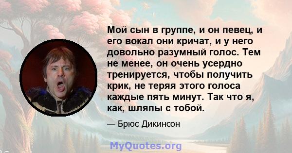 Мой сын в группе, и он певец, и его вокал они кричат, и у него довольно разумный голос. Тем не менее, он очень усердно тренируется, чтобы получить крик, не теряя этого голоса каждые пять минут. Так что я, как, шляпы с