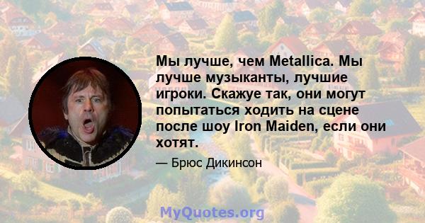 Мы лучше, чем Metallica. Мы лучше музыканты, лучшие игроки. Скажуе так, они могут попытаться ходить на сцене после шоу Iron Maiden, если они хотят.