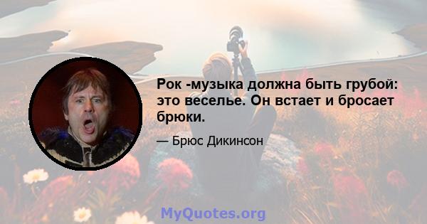 Рок -музыка должна быть грубой: это веселье. Он встает и бросает брюки.